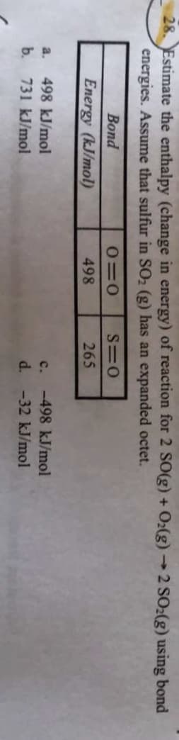 28. Estimate the enthalpy (change in energy) of reaction for 2 SO(g) + O2(g) →2 SO2(g) using bond
energies. Assume that sulfur in SO2 (g) has an expanded octet.
->
Bond
Energy (kJ/mol)
498
265
a.
498 kJ/mol
c.
-498 kJ/mol
bь.
731 kJ/mol
d.
-32KJ/mol
