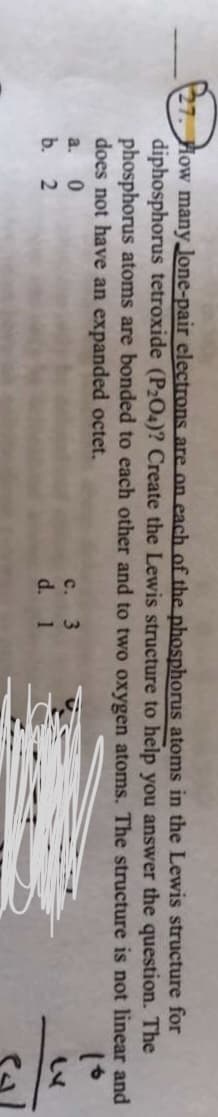 27. How many Jone-pair electrons are on each of the phosphorus atoms in the Lewis structure for
diphosphorus tetroxide (P2O4)? Create the Lewis structure to help you answer the question. The
phosphorus atoms are bonded to each other and to two oxygen atoms. The structure is not linear and
does not have an expanded octet.
c. 3
d. 1
a.
b. 2
