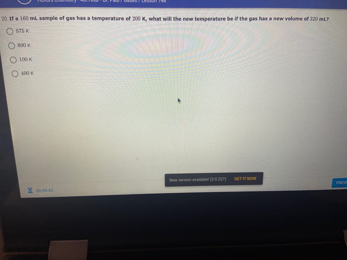 Lesson 140
20. If a 160 mL sample of gas has a temperature of 200 K, what will the new temperature be if the gas has a new volume of 320 mL?
575 K
800 K
100 K
400 K
New version available! (3.0.227)
GET IT NOW
PREVI
3 00:39:43
