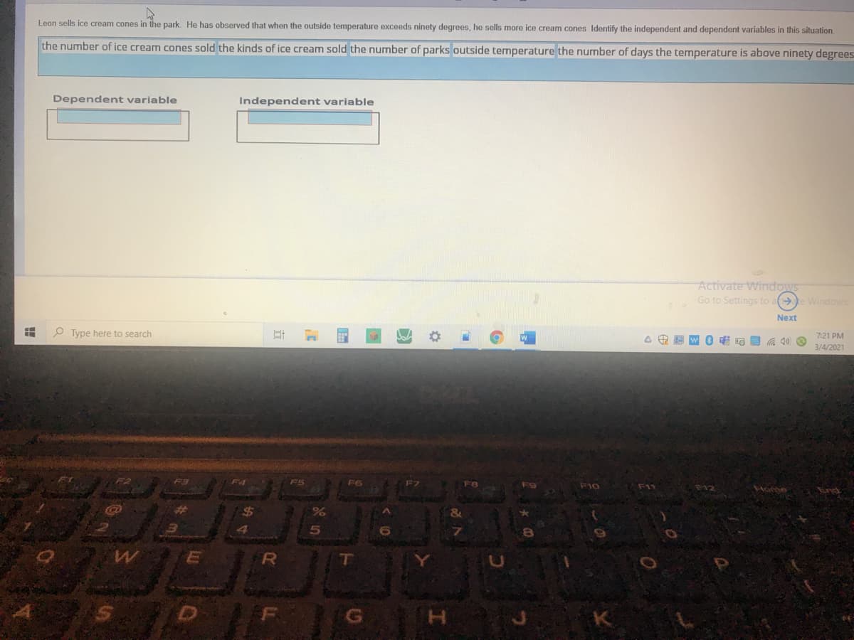 Leon sells ice cream cones in the park. He has observed that when the outside temperature exceeds ninety degrees, he sells more ice cream cones Identify the independent and dependent variables in this situation.
the number of ice cream cones sold the kinds of ice cream sold the number of parks outside temperature the number of days the temperature is above ninety degrees
Dependent variable
Independent variable
Activate Windows
Go to Settings to a e Windows.
Next
O Type here to search
7:21 PM
3/4/2021
F4
F5
F6
F10
F11
SAome
End
%24
5n
R
T
G H
K
