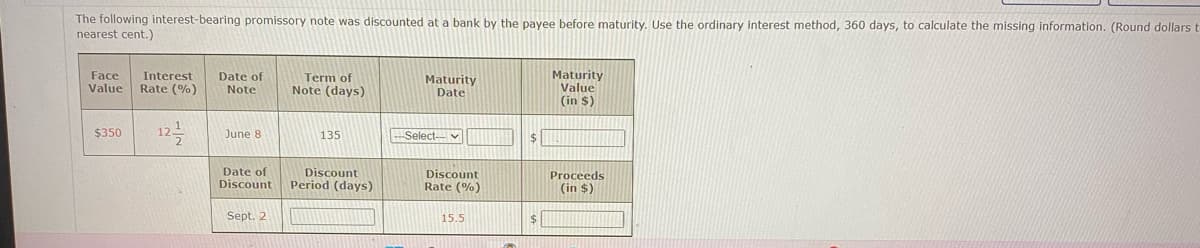 The following interest-bearing promissory note was discounted at a bank by the payee before maturity. Use the ordinary interest method, 360 days, to calculate the missing information. (Round dollars t
nearest cent.)
Face Interest Date of
Value Rate (%)
Note
$350
June 8
Date of
Discount
Sept. 2
Term of
Note (days)
135
Discount
Period (days)
Maturity
Date
-Select-
Discount
Rate (%)
15.5
$
$
Maturity
Value
(in $)
Proceeds
(in $)