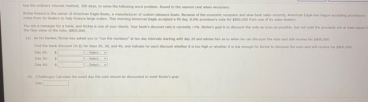 Use the ordinary interest method, 360 days, to solve the following word problem. Round to the nearest cent when necessary.
Richie Powers is the owner of American Eagle Boats, a manufacturer of custom pleasure boats. Because of the economic recession and slow boat sales recently, American Eagle has begun accepting promissory
notes from its dealers to help finance large orders. This morning American Eagle accepted a 90 day, 8.6% promissory note for $800,000 from one of its sales dealers.
You are a manager for a bank, and Richie is one of your clients. Your bank's discount rate is currently 14%. Richie's goal is to discount the note as soon as possible, but not until the proceeds are at least equal to
the face value of the note, $800,000.
(a) As his banker, Richie has asked you to "run the numbers" at ten day intervals starting with day 20 and advise him as to when he can discount the note and still receive his $800,000.
Find the bank discount (in $) for days 20, 30, and 40, and indicate for each discount whether it is too high or whether it is low enough for Richie to discount the note and still receive his $800,000.
Day 20:
Day 30:
-Select-
---Select--
Select- V
Day 40:
$
$
$
(b) (Challenge) Calculate the exact day the note should be discounted to meet Richie's goal.
Day