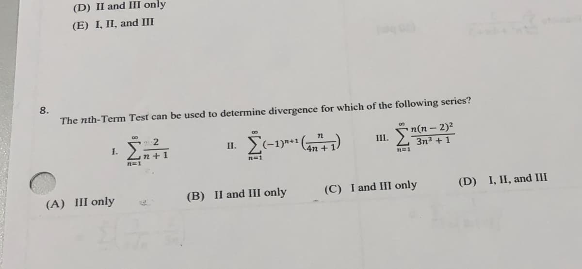 8.
(D) II and III only
(E) I, II, and III
The nth-Term Test can be used to determine divergence for which of the following series?
1.
(A) III only
8
2
Ent1
n=1
II.
8
Σ(−1)²+¹ (47²+1)
4n
n=1
(B) II and III only
III.
n(n - 2)²
3n³ + 1
n=1
(C) I and III only
(D) I, II, and III