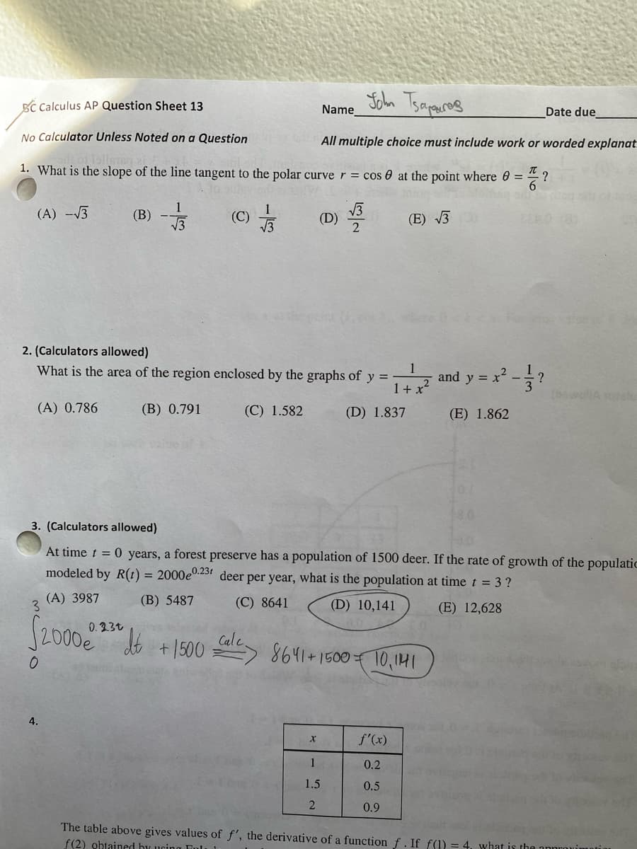 BC Calculus AP Question Sheet 13
No Calculator Unless Noted on a Question
(A) -√3
1. What is the slope of the line tangent to the polar curve r = cos 0 at the point where 8 =
T
(E) √√3
(A) 3987
$2000e
3
1
(B) -√3
4.
0.23t
(B) 0.791
2. (Calculators allowed)
What is the area of the region enclosed by the graphs of y=-
(A) 0.786
(C)
dt
+ 1500
1
√√3
(C) 1.582
Calc
John Tsapuros
All multiple choice must include work or worded explanat
Name
(D)
3. (Calculators allowed)
At time t = 0 years, a forest preserve has a population of 1500 deer. If the rate of growth of the populatic
modeled by R(t) = 2000e0.23 deer per year, what is the population at time t = 3 ?
(B) 5487
(C) 8641
(D) 10,141
(E) 12,628
X
53
2
1
1.5
2
=1+x²
1 + x²
(D) 1.837
8641+ 1500 10,1141
f'(x)
0.2
0.5
0.9
Date due
?
and y = x² - ?
(E) 1.862
The table above gives values of f', the derivative of a function f. If f(1) = 4, what is the approxim
f(2) obtained by using Ful