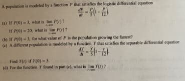 A population is modeled by a function P that satisfies the logistic differential equation
dP
#-5 (¹-6)
di
(a) If P(0)=3, what is lim P(r)?
If P(0)-20, what is lim P()?
fam
(b) If P(0)-3, for what value of P is the population growing the fastest?
(c) A different population is modeled by a function Y that satisfies the separable differential equatice
dy
2-3 (1-2)
Find Y() if (0)-3.
(d) For the function Y found in part (c), what is lim Y()7
199