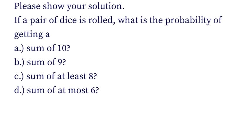 Please show your solution.
If a pair of dice is rolled, what is the probability of
getting a
a.) sum of 10?
b.) sum of 9?
c.) sum of at least 8?
d.) sum of at most 6?