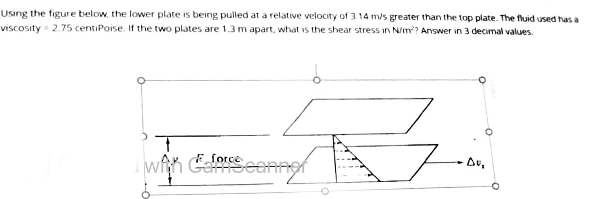 Using the figure below, the lower plate is being pulled at a relative velocity of 3.14 m/s greater than the top plate. The fluid used has a
viscosity = 2.75 centiPoise. If the two plates are 1.3 m apart, what is the shear stress in N/m²? Answer in 3 decimal values.
T
with deforscanner
DU₂