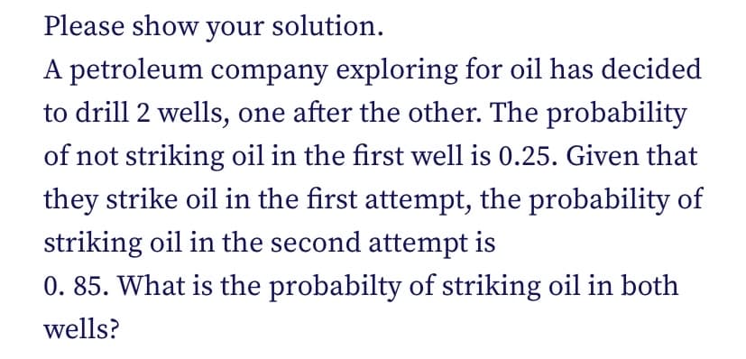 Please show your solution.
A petroleum company exploring for oil has decided
to drill 2 wells, one after the other. The probability
of not striking oil in the first well is 0.25. Given that
they strike oil in the first attempt, the probability of
striking oil in the second attempt is
0. 85. What is the probabilty of striking oil in both
wells?