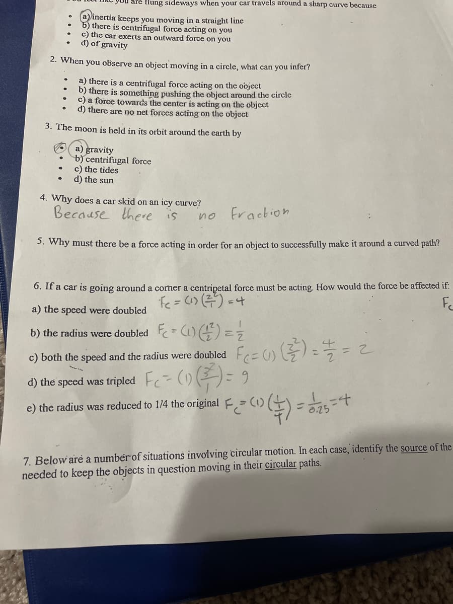 are flung sideways when your car travels around a sharp curve because
inertia keeps you moving in a straight line
b) there is centrifugal force acting on you
c) the car exerts an outward force on you
d) of gravity
2. When you observe an object moving in a circle, what can you infer?
a) there is a centrifugal force acting on the object
b) there is something pushing the object around the circle
c) a force towarás the center is acting on the object
d) there are no net forces acting on the object
3. The moon is held in its orbit around the earth by
O a) gravity
b) centrifugal force
c) the tides
d) the sun
4. Why does a car skid on an icy curve?
Because there is
Fraction
no
5. Why must there be a force acting in order for an object to successfully make it around a curved path?
6. If a car is going around a corner a centripetal force must be acting. How would the force be affected if:
fe= C) (주) -나
Fc
%3D
a) the speed were doubled
b) the radius were doubled = C1) ) = =
c) both the speed and the radius were doubled
d) the speed was tripled ()
e) the radius was reduced to 1/4 the original F=(1)(
7. Below are a number of situations involving circular motion. In each case, identify the source of the
needed to keep the objects in question moving in their circular paths.
