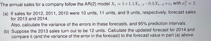 The annual sales for a company follow the AR(2) model X, = 5+1.1X-1-0.5.X-2+ with o² = 2.
(a) If sales for 2012, 2011, 2010 were 10 units, 11 units, and 9 units, respectively, forecast sales
for 2013 and 2014.
Also, calculate the variance of the errors in these forecasts, and 95% prediction intervals.
(b) Suppose the 2013 sales turn out to be 12 units. Calculate the updated forecast for 2014 and
compare it (and the variance of the error in the forecast) to the forecast value in part (a) above.