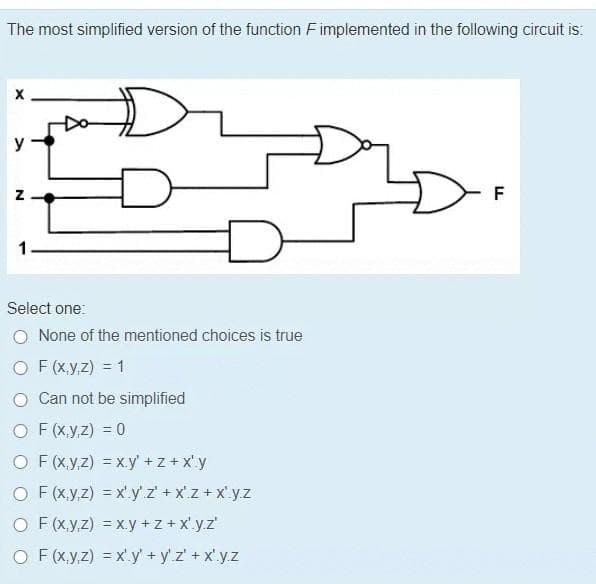 The most simplified version of the function F implemented in the following circuit is:
X
y
Z
€
Select one:
O None of the mentioned choices is true
OF(x,y,z) = 1
O Can not be simplified
OF (x,y,z) = 0
OF (x,y,z) = xy' +z+x'.y
O F(x,y,z) = x'y' z'+xz+xyz
O F(x,y,z) = xy +z+x'.y.z'
O F(x,y,z) = x'.y' + y'z' + x¹.y.z
F
TI