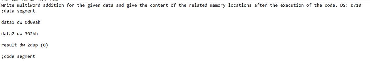 Write multiword addition for the given data and give the content of the related memory locations after the execution of the code. DS: 0710
; data segment
datal dw Ød09ah
data2 dw 302bh
result dw 2dup (0)
; code segment