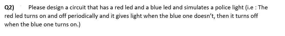 Q2) Please design a circuit that has a red led and a blue led and simulates a police light (i.e: The
red led turns on and off periodically and it gives light when the blue one doesn't, then it turns off
when the blue one turns on.)