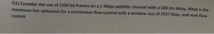 Q1) Consider the use of 1500 bit frames on a 2 Mbps satellite channel with a 180 ms delay. What is the
maximum link utilization for a continuous flow control with a window size of 255? Stop- and wait flow
control