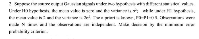 2. Suppose the source output Gaussian signals under two hypothesis with different statistical values.
Under H0 hypothesis, the mean value is zero and the variance is o²; while under H1 hypothesis,
the mean value is 2 and the variance is 20². The a priori is known, PO-P1=0.5. Observations were
made N times and the observations are independent. Make decision by the minimum error
probability criterion.