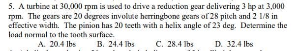 5. A turbine at 30,000 rpm is used to drive a reduction gear delivering 3 hp at 3,000
rpm. The gears are 20 degrees involute herringbone gears of 28 pitch and 2 1/8 in
effective width. The pinion has 20 teeth with a helix angle of 23 deg. Determine the
load normal to the tooth surface.
A. 20.4 lbs
B. 24.4 lbs
D. 32.4 lbs
C. 28.4 lbs