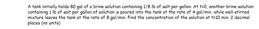 A tank initially holds 80 gal of a brine solution containing 1/8 lb of salt per gallon. At t=0, another brine solution
containing 1 lb of salt per gallon of solution is poured into the tank at the rate of 4 gal/min, while well-stirred
mixture leaves the tank at the rate of 8 gal/min. Find the concentration of the solution at t=10 min. 2 decimal
places (no units)