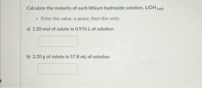 Calculate the molarity of each lithium hydroxide solution, LiOH (aq).
o Enter the value, a space, then the units.
a) 2.20 mol of solute in 0.976 L of solution
b) 2.20 g of solute in 57.8 mL of solution