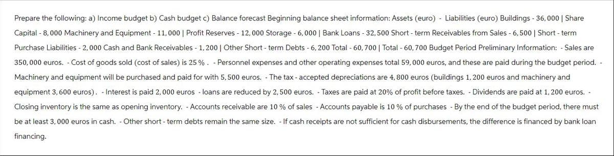 Prepare the following: a) Income budget b) Cash budget c) Balance forecast Beginning balance sheet information: Assets (euro) - Liabilities (euro) Buildings - 36,000 | Share
Capital - 8,000 Machinery and Equipment - 11,000 | Profit Reserves - 12,000 Storage - 6,000 | Bank Loans - 32, 500 Short-term Receivables from Sales - 6,500 | Short-term
Purchase Liabilities - 2, 000 Cash and Bank Receivables - 1,200 | Other Short-term Debts - 6, 200 Total - 60, 700 | Total - 60, 700 Budget Period Preliminary Information: - Sales are
350,000 euros. - Cost of goods sold (cost of sales) is 25%. -Personnel expenses and other operating expenses total 59, 000 euros, and these are paid during the budget period. -
Machinery and equipment will be purchased and paid for with 5, 500 euros. - The tax- accepted depreciations are 4, 800 euros (buildings 1,200 euros and machinery and
equipment 3, 600 euros). Interest is paid 2,000 euros - loans are reduced by 2,500 euros. - Taxes are paid at 20% of profit before taxes. - Dividends are paid at 1, 200 euros.
Closing inventory is the same as opening inventory. -Accounts receivable are 10 % of sales - Accounts payable is 10% of purchases - By the end of the budget period, there must
be at least 3, 000 euros in cash. - Other short-term debts remain the same size. - If cash receipts are not sufficient for cash disbursements, the difference is financed by bank loan
financing.