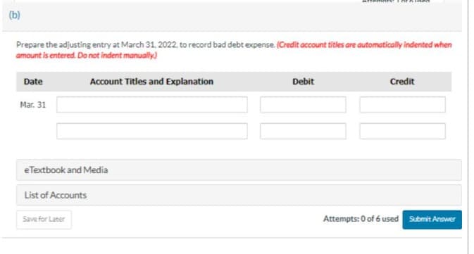 (b)
Prepare the adjusting entry at March 31, 2022, to record bad debt expense. (Credit account titles are automatically indented when
amount is entered. Do not indent manually)
Date
Mar. 31
e Textbook and Media
List of Accounts
Account Titles and Explanation
Save for Later
Debit
Credit
Attempts: 0 of 6 used
Submit Answer