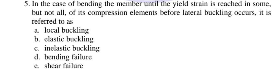 5. In the case of bending the member until the yield strain is reached in some,
but not all, of its compression elements before lateral buckling occurs, it is
referred to as
a. local buckling
b. elastic buckling
c. inelastic buckling
d. bending failure
e. shear failure