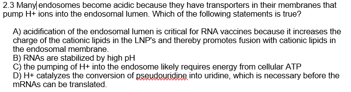 2.3 Manylendosomes become acidic because they have transporters in their membranes that
pump H+ ions into the endosomal lumen. Which of the following statements is true?
A) acidification of the endosomal lumen is critical for RNA vaccines because it increases the
charge of the cationic lipids in the LNP's and thereby promotes fusion with cationic lipids in
the endosomal membrane.
B) RNAS are stabilized by high pH
c) the pumping of H+ into the endosome likely requires energy from cellular ATP
D) H+ catalyzes the conversion of pseudouridine into uridine, which is necessary before the
MRNAS can be translated.
