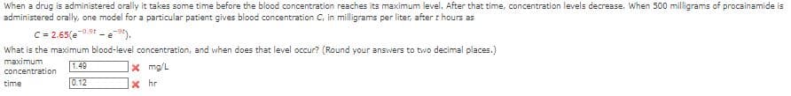 When a drug is administered orally it takes some time before the blood concentration reaches its maximum level. After that time, concentration levels decrease. When 500 milligrams of procainamide is
administered orally, one model for a particular patient gives blood concentration C, in milligrams per liter, after t hours as
C = 2.65(e-09-e-⁹).
What is the maximum blood-level concentration, and when does that level occur? (Round your answers to two decimal places.)
maximum
1.49
concentration
x mg/L
0.12
xhr
time