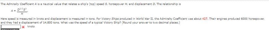 The Admiralty Coefficient A is a nautical value that relates a ship's (top) speed S, horsepower H, and displacement D. The relationship is
D2/353
H
Here speed is measured in knots and displacement is measured in tons. For Victory Ships produced in World War II, the Admiralty Coefficient was about 427. Their engines produced 6000 horsepower,
and they had a displacement of 14,800 tons. What was the speed of a typical Victory Ship? (Round your answer to two decimal places.)
x knots