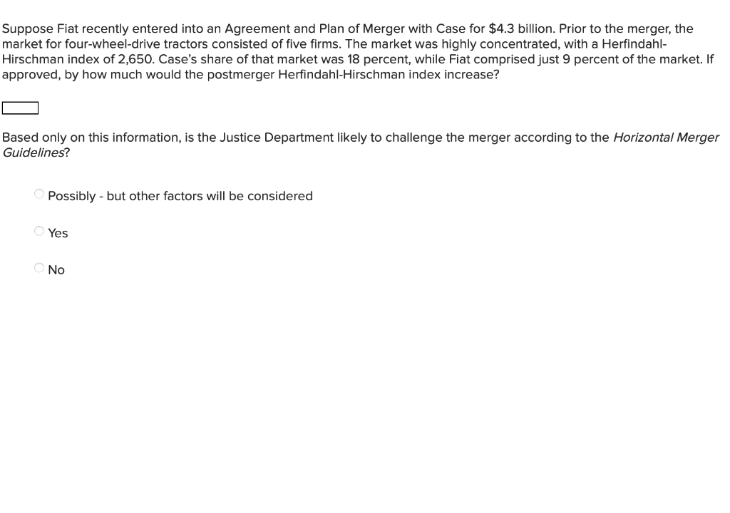 Suppose Fiat recently entered into an Agreement and Plan of Merger with Case for $4.3 billion. Prior to the merger, the
market for four-wheel-drive tractors consisted of five firms. The market was highly concentrated, with a Herfindahl-
Hirschman index of 2,650. Case's share of that market was 18 percent, while Fiat comprised just 9 percent of the market. If
approved, by how much would the postmerger Herfindahl-Hirschman index increase?
Based only on this information, is the Justice Department likely to challenge the merger according to the Horizontal Merger
Guidelines?
Possibly - but other factors will be considered
Yes
Ο NO