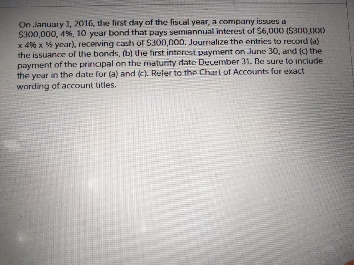 On January 1, 2016, the first day of the fiscal year, a company issues a
$300,000, 4%, 10-year bond that pays semiannual interest of $6,000 ($300,000
x 4% x ½ year), receiving cash of $300,000. Journalize the entries to record (a)
the issuance of the bonds, (b) the first interest payment on June 30, and (c) the
payment of the principal on the maturity date December 31. Be sure to include
the year in the date for (a) and (c). Refer to the Chart of Accounts for exact
wording of account titles.