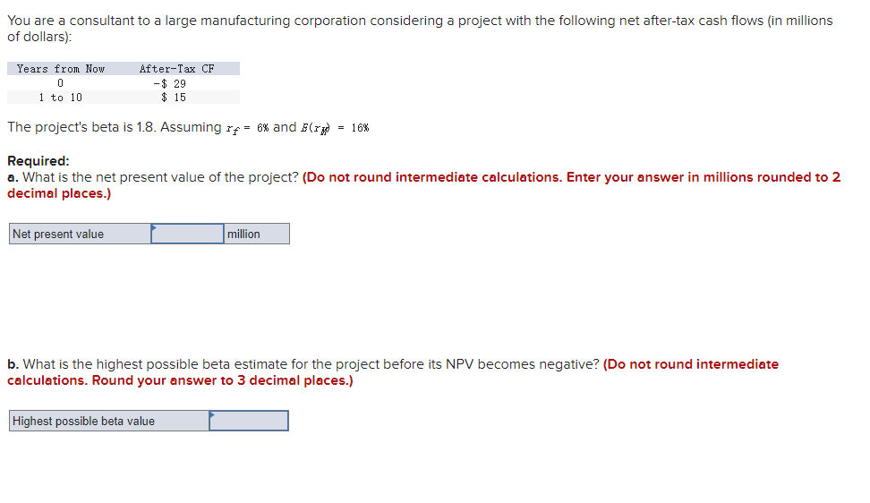 You are a consultant to a large manufacturing corporation considering a project with the following net after-tax cash flows (in millions
of dollars):
Years from Now
0
1 to 10
After-Tax CF
-$29
$15.
The project's beta is 1.8. Assuming r = 6% and B(r) = 16%
Required:
a. What is the net present value of the project? (Do not round intermediate calculations. Enter your answer in millions rounded to 2
decimal places.)
Net present value
million
b. What is the highest possible beta estimate for the project before its NPV becomes negative? (Do not round intermediate
calculations. Round your answer to 3 decimal places.)
Highest possible beta value