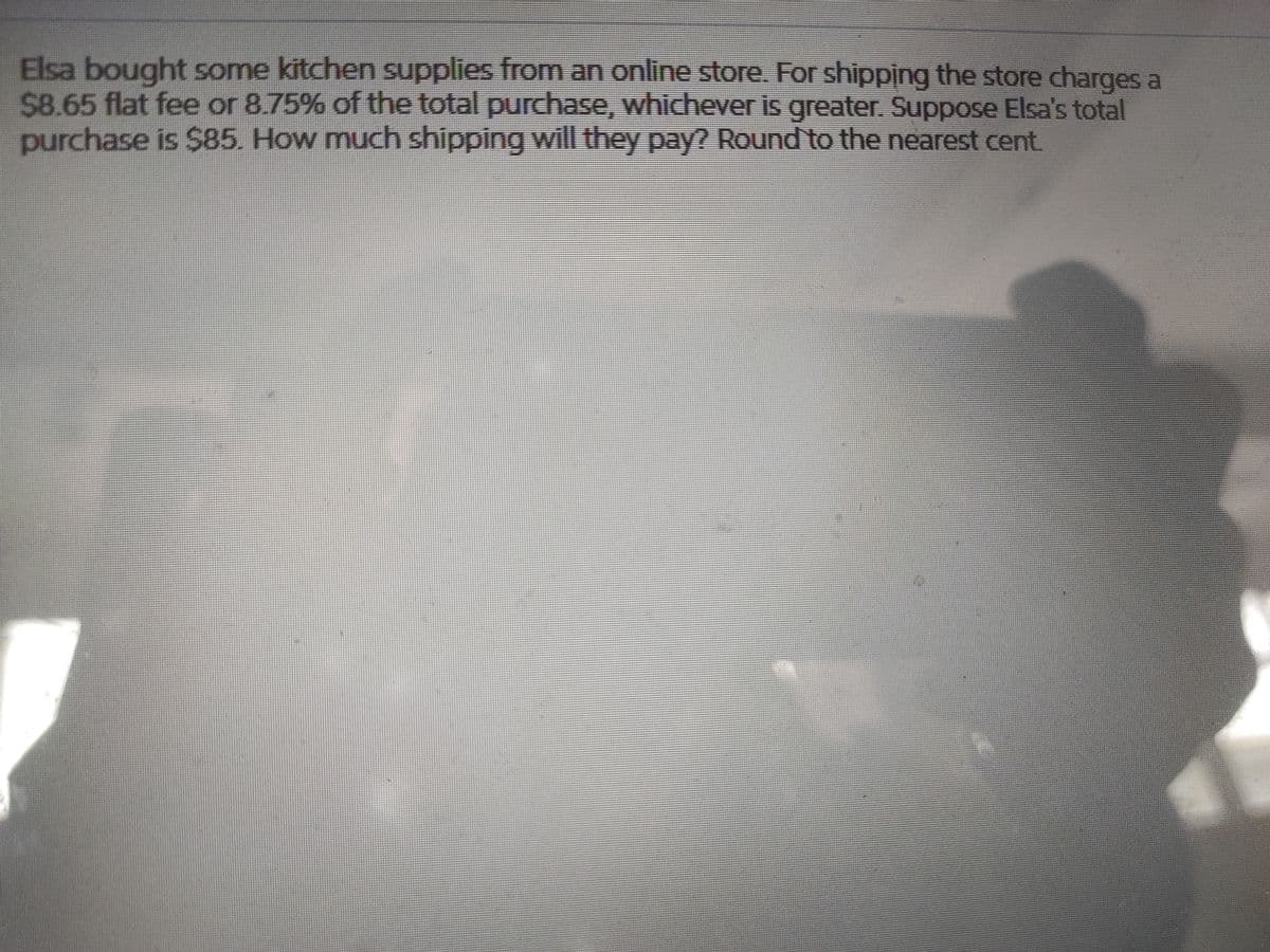 Elsa bought some kitchen supplies from an online store. For shipping the store charges a
$8.65 flat fee or 8.75% of the total purchase, whichever is greater. Suppose Elsa's total
purchase is $85. How much shipping will they pay? Round to the nearest cent.