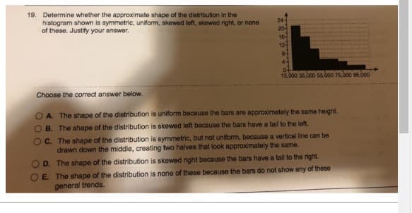 19. Determine whether the approximate shape of the distribution in the
histogram shown is symmetric, uniform, skewed left, skewed right, or none
of these. Justify your answer.
Choose the correct answer below.
24-
12
8-
4-
0-
15,000 35,000 55,000 75,000 95,000
A. The shape of the distribution is uniform because the bars are approximately the same height.
OB. The shape of the distribution is skewed left because the bars have a tail to the left.
C. The shape of the distribution is symmetric, but not uniform, because a vertical line can be
drawn down the middle, creating two halves that look approximately the same.
D. The shape of the distribution is skewed right because the bars have a tail to the right.
E.
The shape of the distribution is none of these because the bars do not show any of these
general trends.