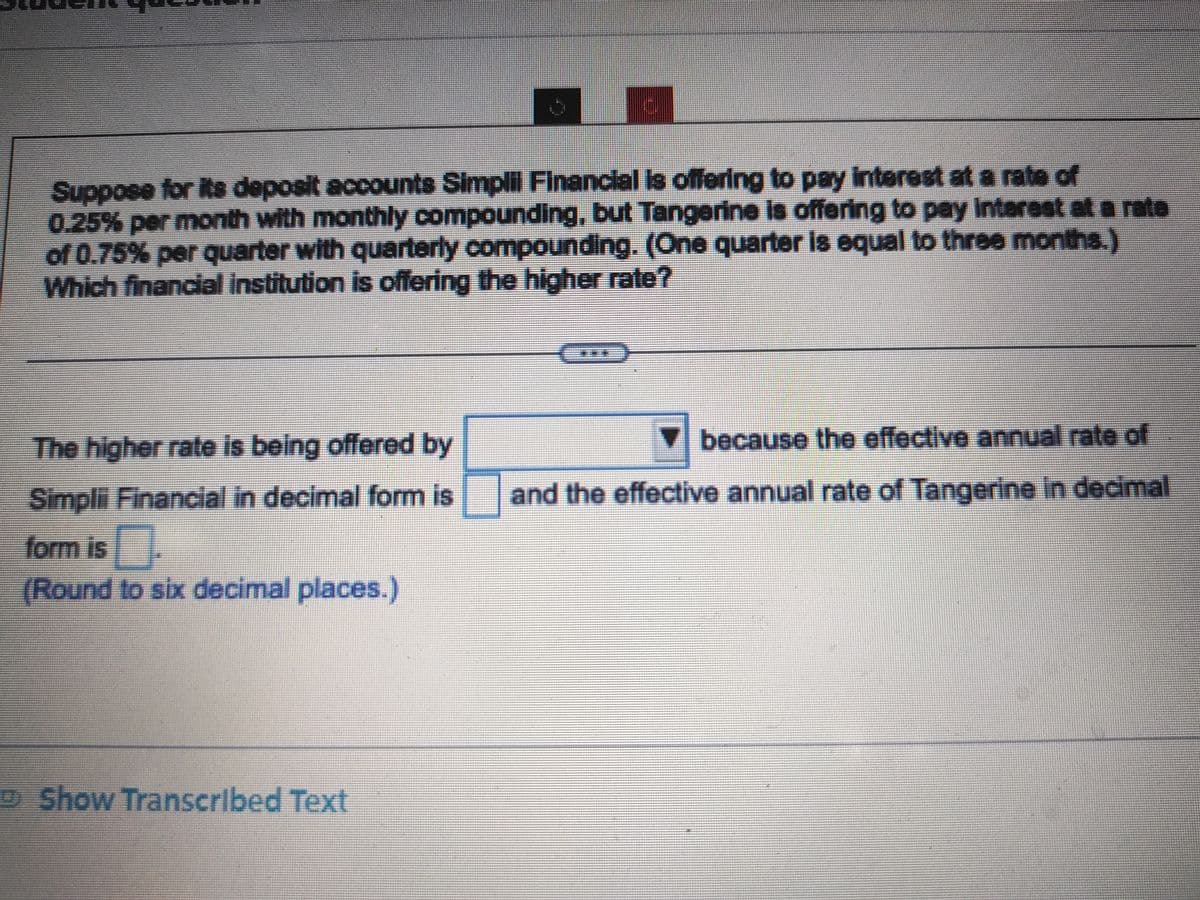 Suppose for its deposit accounts Simplil Financial is offering to pay interest at a rate of
0.25% per month with monthly compounding, but Tangerine is offering to pay interest at a rata
of 0.75% per quarter with quarterly compounding. (One quarter is equal to three months.)
Which financial institution is offering the higher rate?
The higher rate is being offered by
Simplii Financial in decimal form is
form is.
(Round to six decimal places.)
Show Transcribed Text
▼because the effective annual rate of
and the effective annual rate of Tangerine in decimal