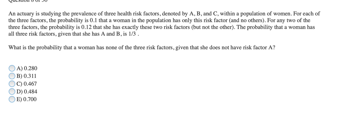 An actuary is studying the prevalence of three health risk factors, denoted by A, B, and C, within a population of women. For each of
the three factors, the probability is 0.1 that a woman in the population has only this risk factor (and no others). For any two of the
three factors, the probability is 0.12 that she has exactly these two risk factors (but not the other). The probability that a woman has
all three risk factors, given that she has A and B, is 1/3 .
What is the probability that a woman has none of the three risk factors, given that she does not have risk factor A?
A) 0.280
B) 0.311
C) 0.467
D) 0.484
E) 0.700