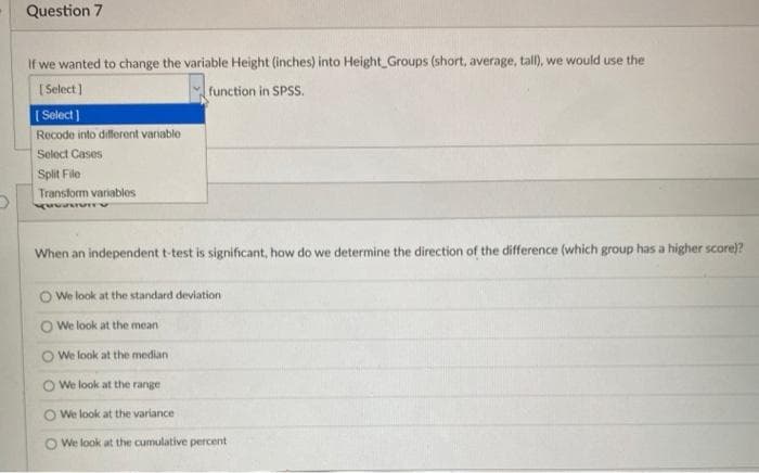 Question 7
If we wanted to change the variable Height (inches) into Height Groups (short, average, tall), we would use the
function in SPSS.
[Select]
[Select]
Recode into different variable
Select Cases
Split File
Transform variables
When an independent t-test is significant, how do we determine the direction of the difference (which group has a higher score)?
We look at the standard deviation
We look at the meani
We look at the median
We look at the range
We look at the variance
We look at the cumulative percent