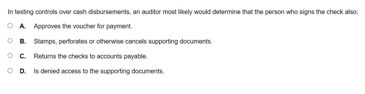 In testing controls over cash disbursements, an auditor most likely would determine that the person who signs the check also:
A. Approves the voucher for payment.
C
B.
C.
D.
Stamps, perforates or otherwise cancels supporting documents.
Returns the checks to accounts payable.
Is denied access to the supporting documents.