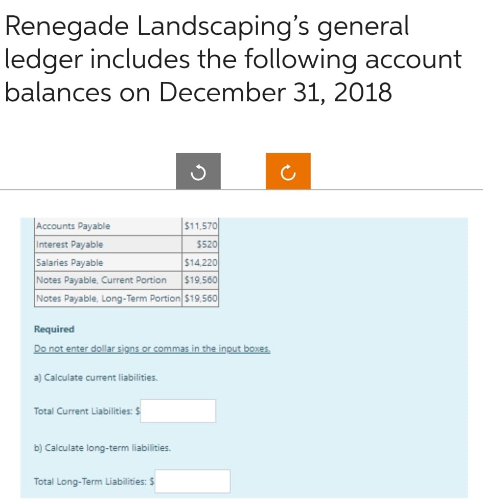 Renegade Landscaping's general
ledger includes the following account
balances on December 31, 2018
Accounts Payable
Interest Payable
Salaries Payable
Notes Payable, Current Portion
Notes Payable, Long-Term Portion $19,560
a) Calculate current liabilities.
Required
Do not enter dollar signs or commas in the input boxes.
Total Current Liabilities: $
$11,570
$520
b) Calculate long-term liabilities.
Total Long-Term Liabilities: $
$14,220
$19,560