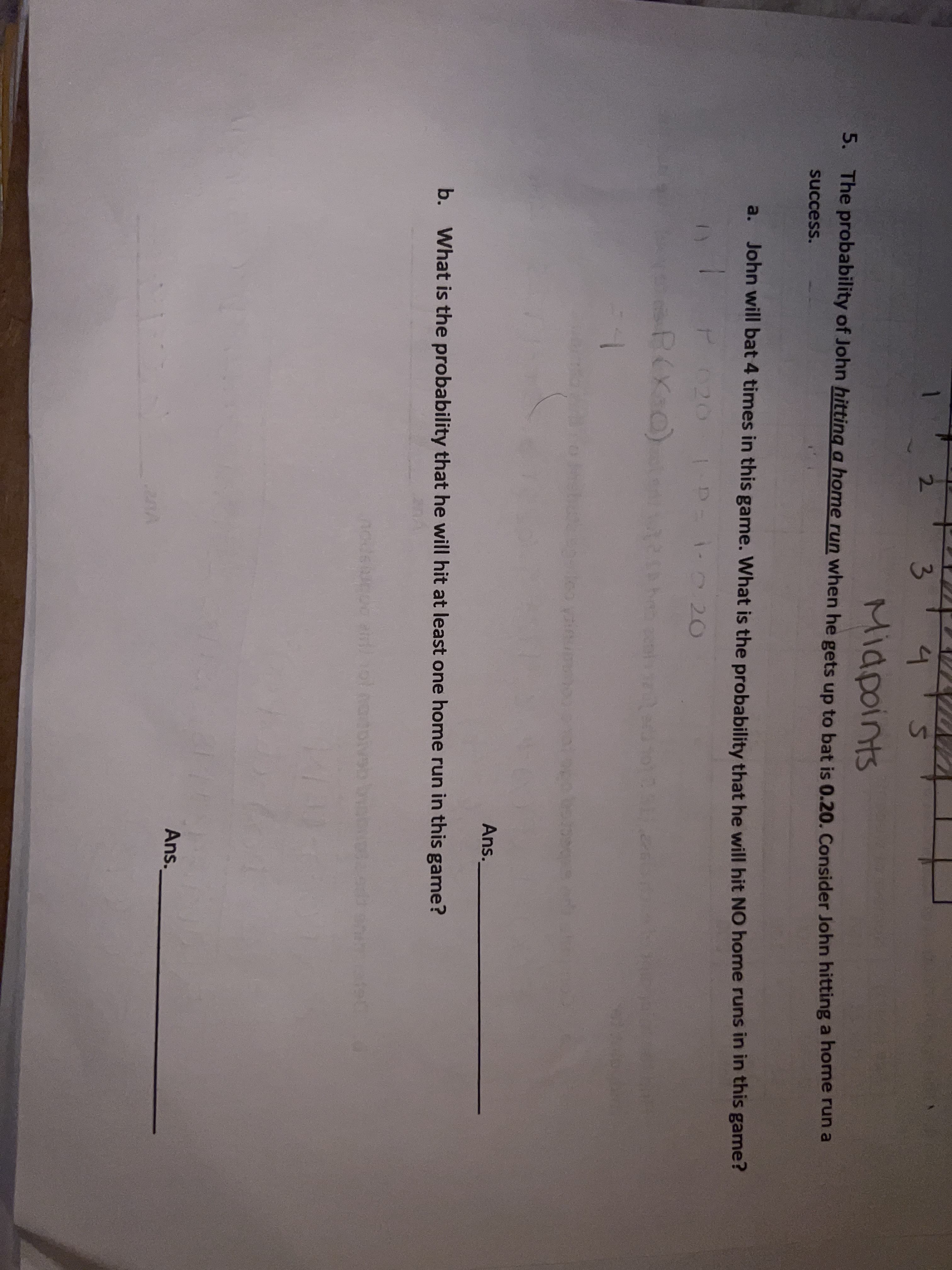 2.
3.
4.
Midpoints
5. The probability of John hitting a home run when he gets up to bat is 0.20. Consider John hitting a home run a
success.
a.
John will bat 4 times in this game. What is the probability that he will hit NO home runs in in this game?
P020
D 0 20
R(X0)
1.
Ans.
b. What is the probability that he will hit at least one home run in this game?
Ans.
