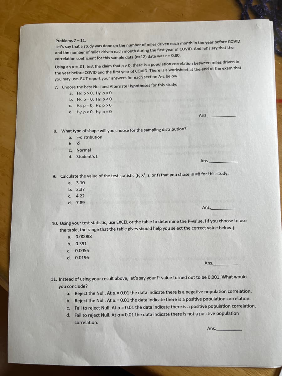 ### Problems 7 – 11

Let's say that a study was done on the number of miles driven each month in the year before COVID and the number of miles driven each month during the first year of COVID. And let's say that the correlation coefficient for this sample data (n=12) data was r = 0.80.

Using an \(\alpha = 0.01\), test the claim that \(\rho > 0\), there is a population correlation between miles driven in the year before COVID and the first year of COVID. There is a worksheet at the end of the exam that you may use. But report your answers for each section A-E below.

7. **Choose the best Null and Alternate Hypotheses for this study:**
   - a. \(H_0: \rho > 0, H_1: \rho < 0\)
   - b. \(H_0: \rho = 0, H_1: \rho < 0\)
   - c. \(H_0: \rho = 0, H_1: \rho > 0\)
   - d. \(H_0: \rho > 0, H_1: \rho = 0\)
   
   **Answer:** _______

8. **What type of shape will you choose for the sampling distribution?**
   - a. F-distribution
   - b. \(\chi^2\)
   - c. Normal
   - d. Student’s t
   
   **Answer:** _______

9. **Calculate the value of the test statistic (F, \(\chi^2\), z, or t) that you chose in #8 for this study.**
   - a. 3.10
   - b. 2.37
   - c. 4.22
   - d. 7.89
   
   **Answer:** _______

10. **Using your test statistic, use EXCEL or the table to determine the P-value. (If you choose to use the table, the range that the table gives should help you select the correct value below.)**
    - a. 0.00088
    - b. 0.391
    - c. 0.0056
    - d. 0.0196
    
    **Answer:** _______

11. **Instead of using your result above, let