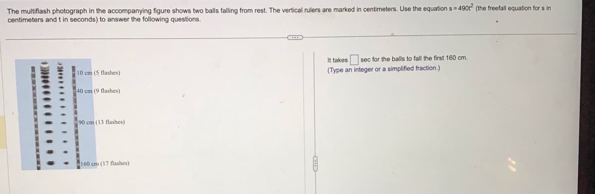 The multiflash photograph in the accompanying figure shows two balls falling from rest. The vertical rulers are marked in centimeters. Use the equation s=49012 (the freefall equation for s in
centimeters and t in seconds) to answer the following questions.
************
10 cm (5 flashes)
-40 cm (9 flashes)
90 cm (13 flashes)
160 cm (17 flashes)
C
It takes sec for the balls to fall the first 160 cm.
(Type an integer or a simplified fraction.)