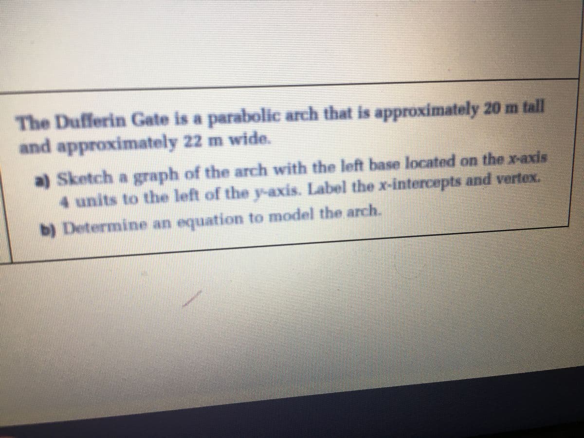 The Dufferin Gate is a parabolic arch that is approximately 20 m tll
and approximately 22 m wide.
a) Sketch a graph of the arch with the left base located on the x-axis
4 units to the left of the y-axis. Label the x-intercepts and vertex.
b) Determine an equation to model the arch.
