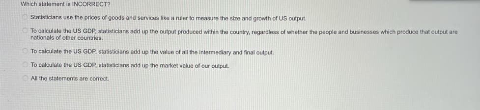 Which statement is INCORRECT?
Statisticians use the prices of goods and services like a ruler to measure the size and growth of US output.
To calculate the US GDP, statisticians add up the output produced within the country, regardless of whether the people and businesses which produce that output are
nationals of other countries.
To calculate the US GDP, statisticians add up the value of all the intermediary and final output.
To calculate the US GDP, statisticians add up the market value of our output.
All the statements are correct.