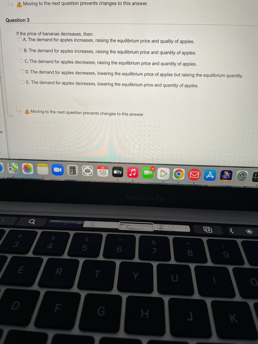 n
A Moving to the next question prevents changes to this answer.
Question 3
If the price of bananas decreases, then:
OA. The demand for apples increases, raising the equilibrium price and quality of apples.
OB. The demand for apples increases, raising the equilibrium price and quantity of apples.
OC. The demand for apples decreases, raising the equilibrium price and quantity of apples.
OD. The demand for apples decreases, lowering the equilibrium price of apples but raising the equilibrium quantity.
OE. The demand for apples decreases, lowering the equilibrium price and quantity of apples.
#3
A Moving to the next question prevents changes to this answer.
E
D
Q
$
4
R
F
dlo 5
%
18
T
G
tv
6
MacBook Pro
Y
H
&
7
O
U
8
J
4+
Nc
K