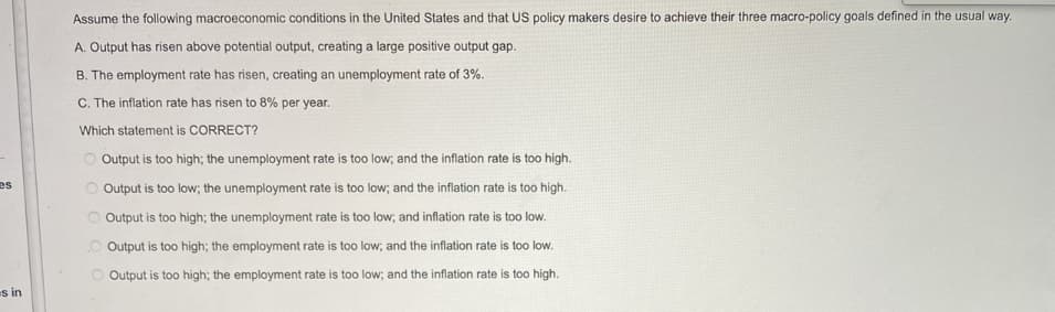 es
s in
Assume the following macroeconomic conditions in the United States and that US policy makers desire to achieve their three macro-policy goals defined in the usual way.
A. Output has risen above potential output, creating a large positive output gap.
B. The employment rate has risen, creating an unemployment rate of 3%.
C. The inflation rate has risen to 8% per year.
Which statement is CORRECT?
Output is too high; the unemployment rate is too low; and the inflation rate is too high.
Output is too low; the unemployment rate is too low; and the inflation rate is too high.
Output is too high; the unemployment rate is too low; and inflation rate is too low.
Output is too high; the employment rate is too low; and the inflation rate is too low.
Output is too high; the employment rate is too low; and the inflation rate is too high.
OO
