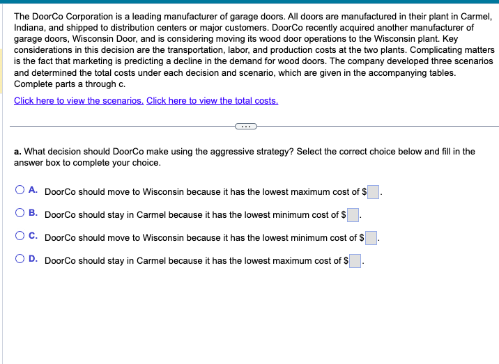 The DoorCo Corporation is a leading manufacturer of garage doors. All doors are manufactured in their plant in Carmel,
Indiana, and shipped to distribution centers or major customers. DoorCo recently acquired another manufacturer of
garage doors, Wisconsin Door, and is considering moving its wood door operations to the Wisconsin plant. Key
considerations in this decision are the transportation, labor, and production costs at the two plants. Complicating matters
is the fact that marketing is predicting a decline in the demand for wood doors. The company developed three scenarios
and determined the total costs under each decision and scenario, which are given in the accompanying tables.
Complete parts a through c.
Click here to view the scenarios. Click here to view the total costs.
a. What decision should DoorCo make using the aggressive strategy? Select the correct choice below and fill in the
answer box to complete your choice.
O A. DoorCo should move to Wisconsin because it has the lowest maximum cost of $
B. DoorCo should stay in Carmel because it has the lowest minimum cost of $
C. DoorCo should move to Wisconsin because it has the lowest minimum cost of $
O D. DoorCo should stay in Carmel because it has the lowest maximum cost of $
