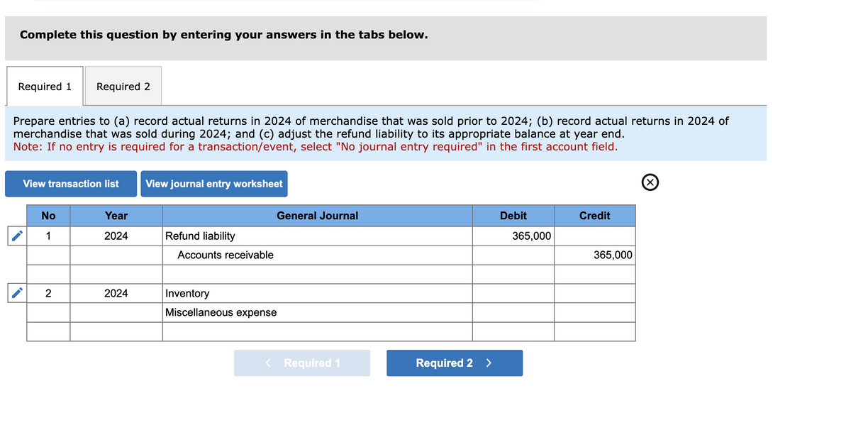 Complete this question by entering your answers in the tabs below.
Required 1 Required 2
Prepare entries to (a) record actual returns in 2024 of merchandise that was sold prior to 2024; (b) record actual returns in 2024 of
merchandise that was sold during 2024; and (c) adjust the refund liability to its appropriate balance at year end.
Note: If no entry is required for a transaction/event, select "No journal entry required" in the first account field.
View transaction list View journal entry worksheet
No
1
2
Year
2024
2024
Refund liability
Accounts receivable
General Journal
Inventory
Miscellaneous expense
< Required 1
Required 2
>
Debit
365,000
Credit
365,000
Ⓒ