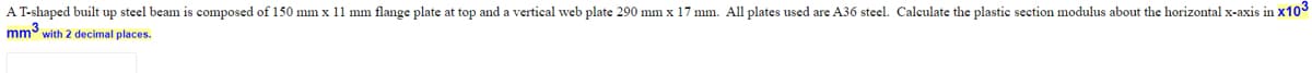 A T-shaped built up steel beam is composed of 150 mm x 11 mm flange plate at top and a vertical web plate 290 mm x 17 mm. All plates used are A36 steel. Calculate the plastic section modulus about the horizontal x-axis in x103
mm with 2 decimal places.
