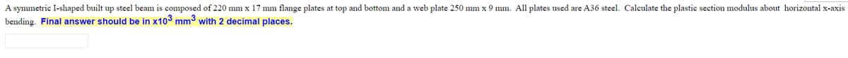 A symmetric I-shaped built up steel beam is composed of 220 mm x 17 mm flange plates at top and bottom and a web plate 250 mm x 9 mm. All plates used are A36 steel. Calculate the plastic section modulus about horizontal x-axis
bending. Final answer should be in x103 mm3 with 2 decimal places.
