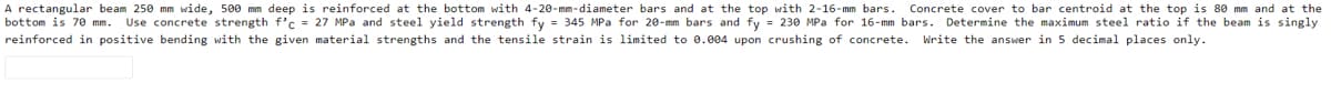 A rectangular beam 250 mm wide, 500 mm deep is reinforced at the bottom with 4-20-mm-diameter bars and at the top with 2-16-mm bars.
Concrete cover to bar centroid at the top is 80 mm and at the
Use concrete strength f'c = 27 MPa and steel yield strength fy = 345 MPa for 20-mm bars and fy = 230 MPa for 16-mm bars. Determine the maximum steel ratio if the beam is singly
bottom is 7e mm.
reinforced in positive bending with the given material strengths and the tensile strain is limited to 0.004 upon crushing of concrete. Write the answer in 5 decimal places only.
